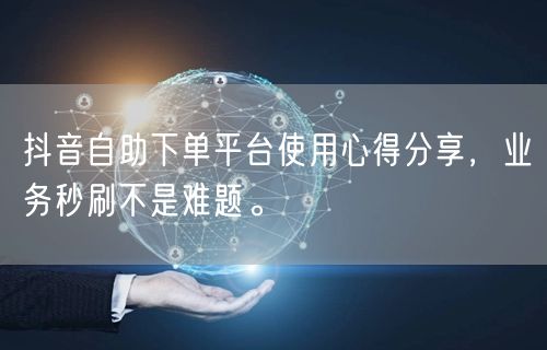 抖音自助下单平台使用心得分享，业务秒刷不是难题。